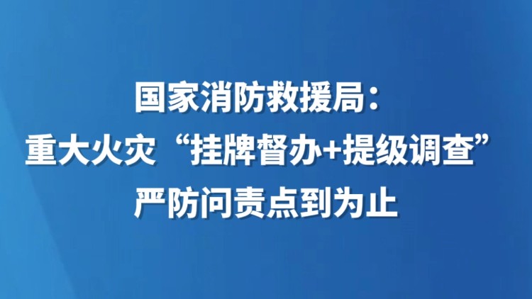 国家消防救援局：重大火灾“挂牌督办+提级调查” 严防问责点到为止