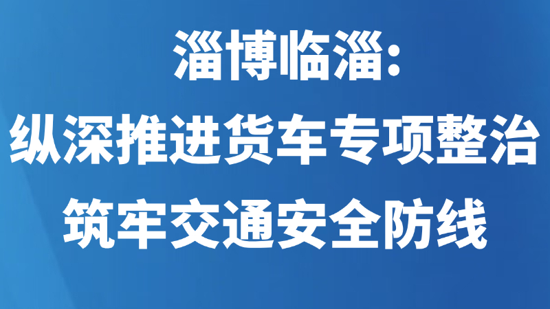 淄博临淄：纵深推进货车专项整治 筑牢交通安全防线