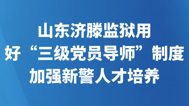山东济滕监狱用好“三级党员导师”制度加强新警人才培养