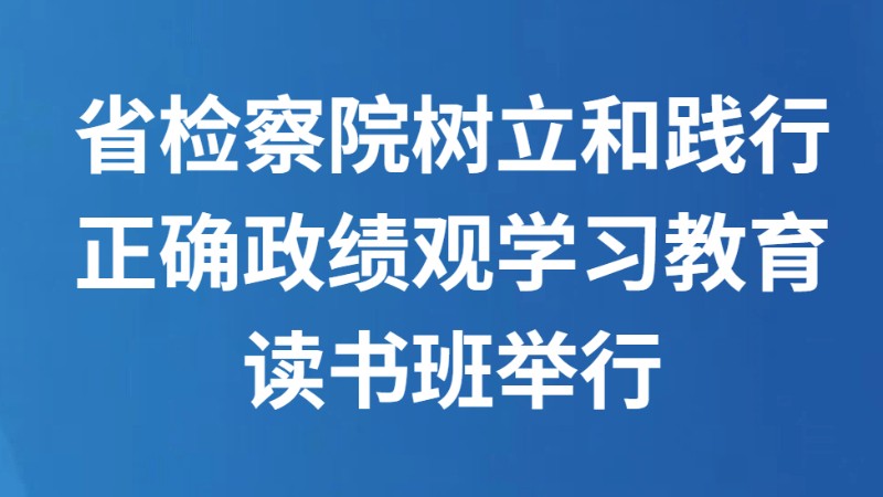 省检察院树立和践行正确政绩观学习教育读书班举行