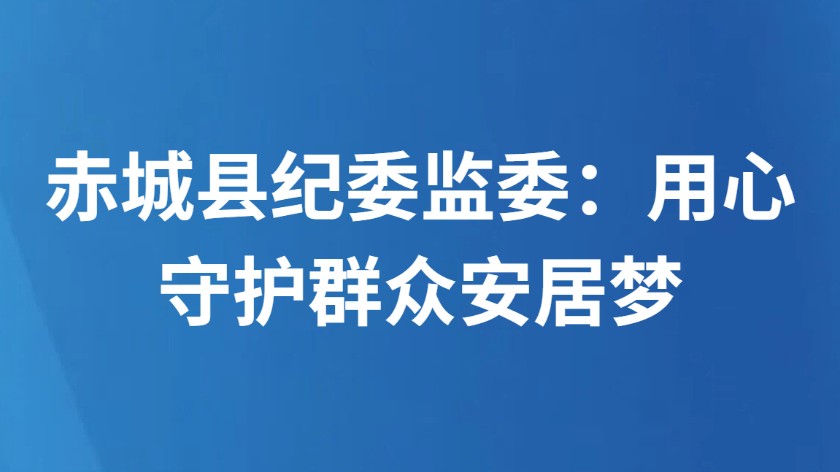 赤城县纪委监委：用心守护群众安居梦