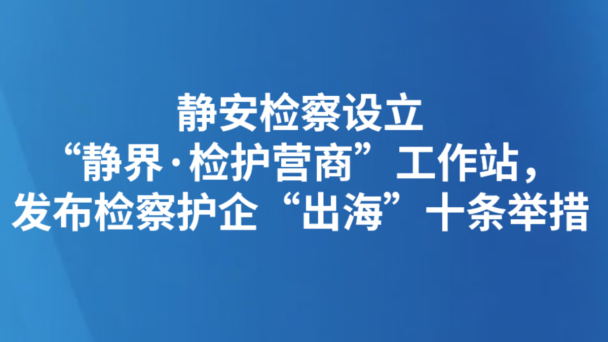 静安检察设立“静界·检护营商”工作站，发布检察护企“出海”十条举措