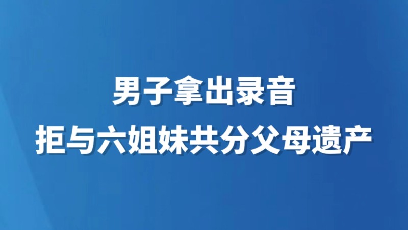男子拿出录音拒与六姐妹共分父母遗产