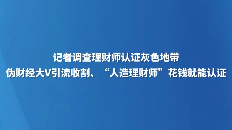 记者调查理财师认证灰色地带 伪财经大V引流收割、“人造理财师”花钱就能认证