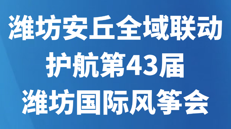 潍坊安丘全域联动，护航第43届潍坊国际风筝会