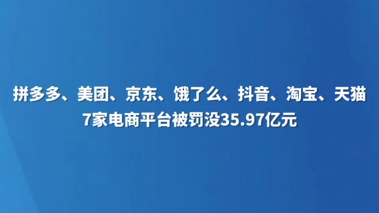 拼多多、美团、京东、饿了么、抖音、淘宝、天猫7家电商平台被罚没35.97亿元