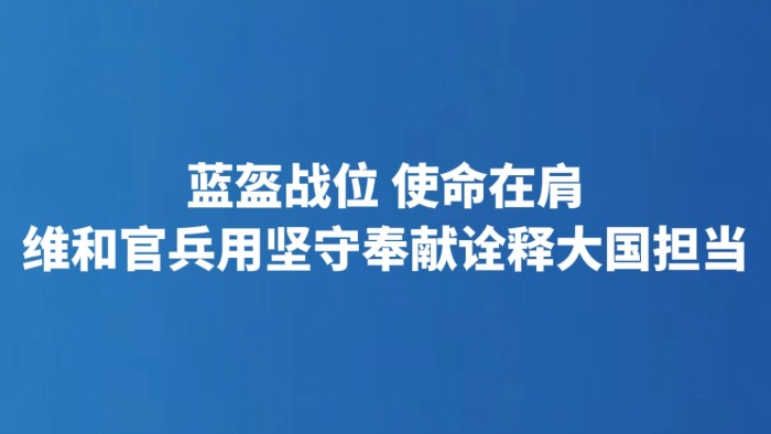 蓝盔战位 使命在肩 维和官兵用坚守奉献诠释大国担当