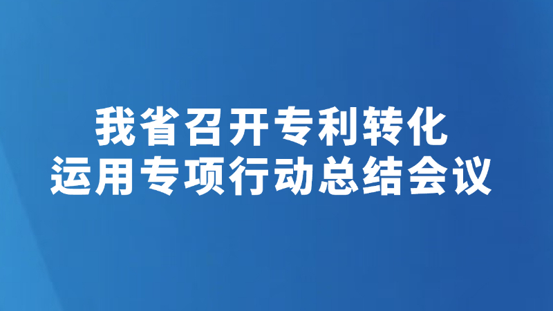 我省召开专利转化运用专项行动总结会议