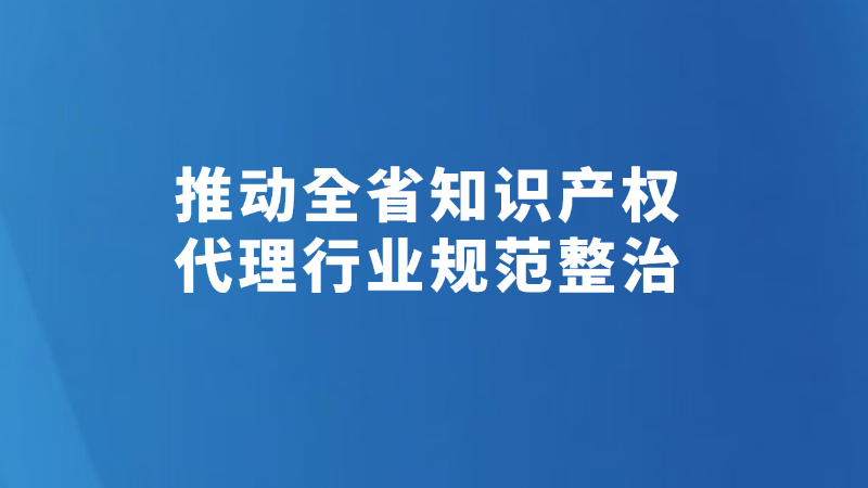 推动全省知识产权代理行业规范整治