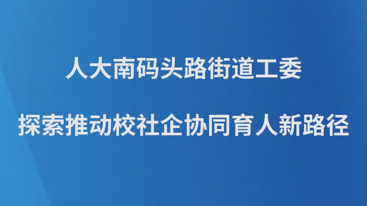 人大南码头路街道工委探索推动校社企协同育人新路径
