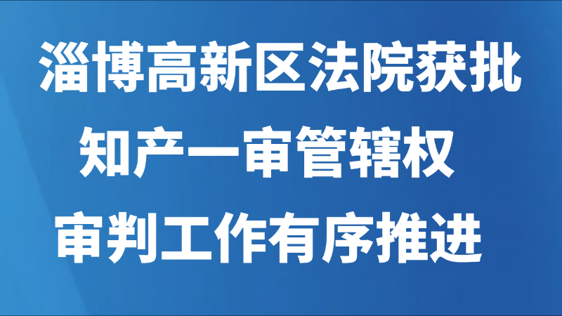 淄博高新区法院获批知产一审管辖权，审判工作有序推进