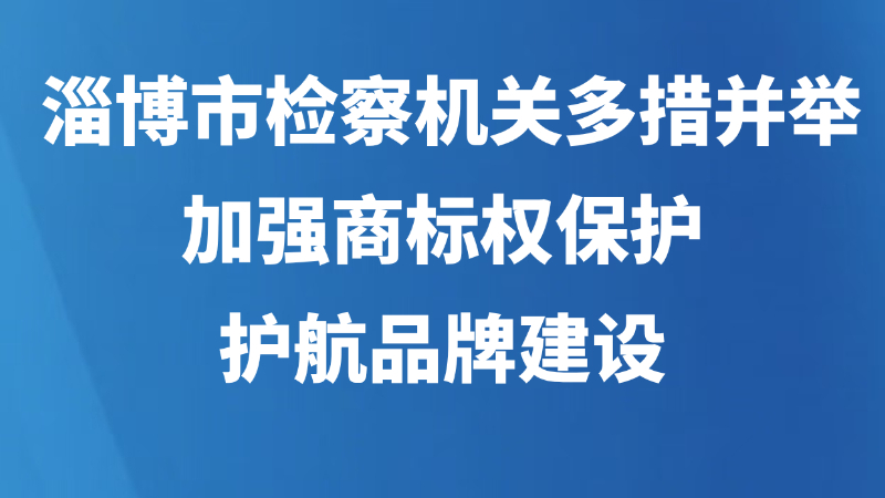 淄博市检察机关多措并举加强商标权保护，护航品牌建设