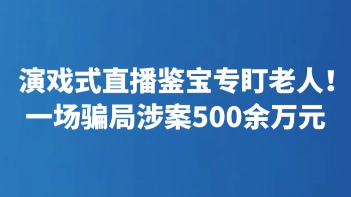 演戏式直播鉴宝专盯老人！一场骗局涉案500余万元
