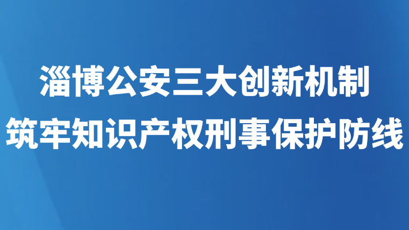 淄博公安三大创新机制，筑牢知识产权刑事保护防线
