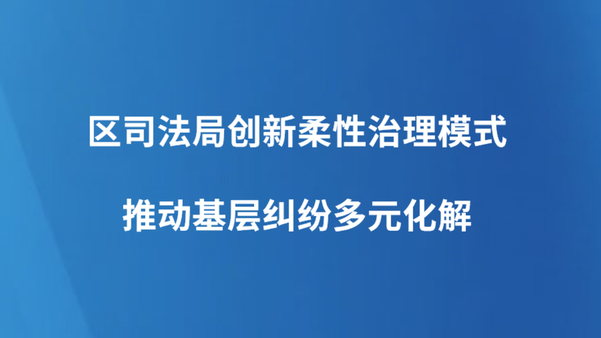 区司法局创新柔性治理模式推动基层纠纷多元化解