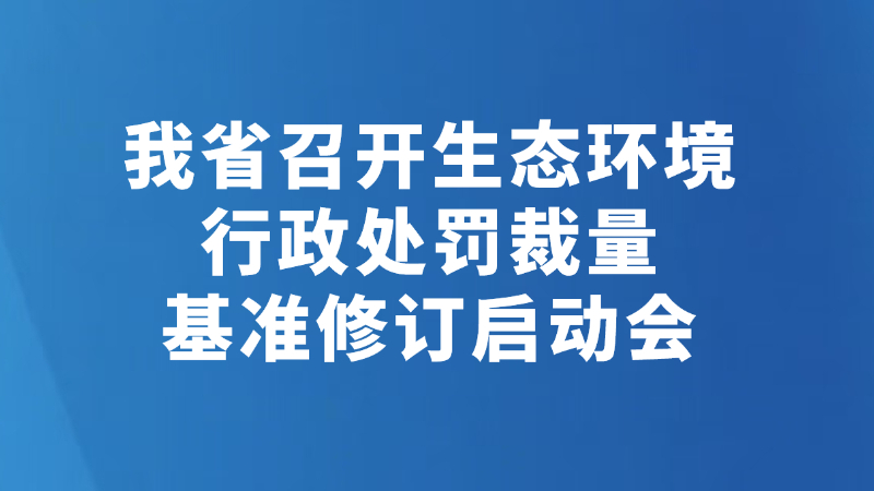 我省召开生态环境行政处罚裁量基准修订启动会