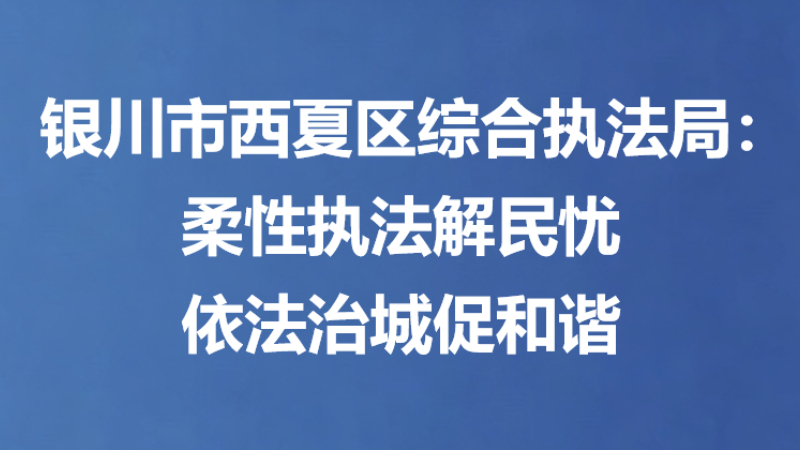 银川市西夏区综合执法局：柔性执法解民忧 依法治城促和谐