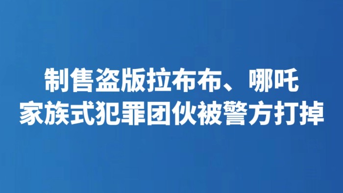 制售盗版拉布布、哪吒 家族式犯罪团伙被警方打掉