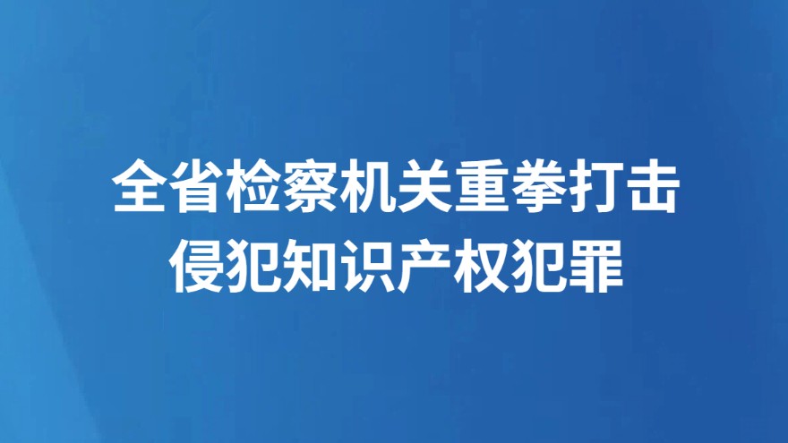 全省检察机关重拳打击侵犯知识产权犯罪