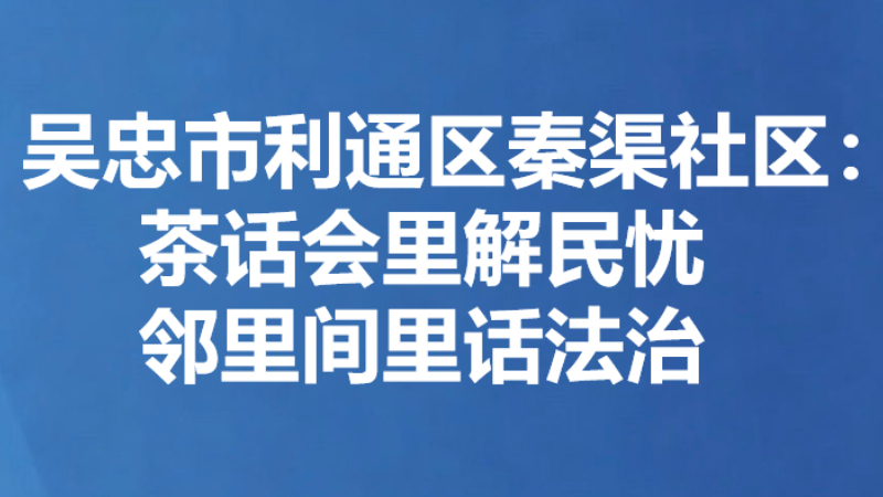吴忠市利通区秦渠社区：茶话会里解民忧 邻里间里话法治