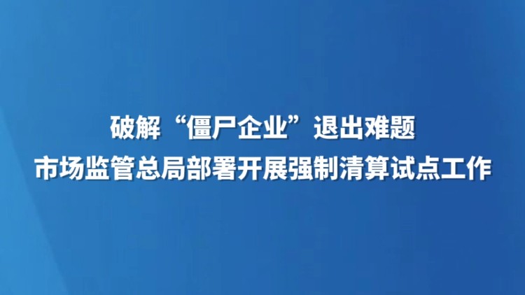 破解“僵尸企业”退出难题 市场监管总局部署开展强制清算试点工作