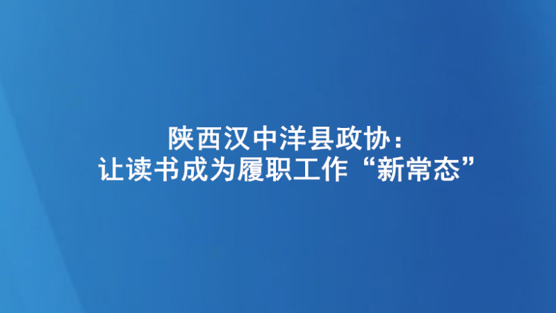 陕西汉中洋县政协：让读书成为履职工作“新常态”