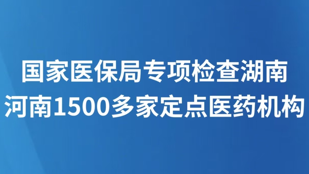 国家医保局专项检查湖南河南1500多家定点医药机构
