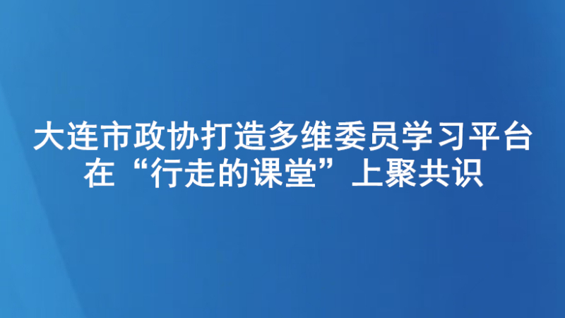 大连市政协打造多维委员学习平台 在“行走的课堂”上聚共识