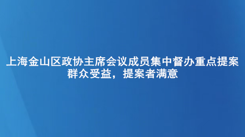上海金山区政协主席会议成员集中督办重点提案 群众受益，提案者满意