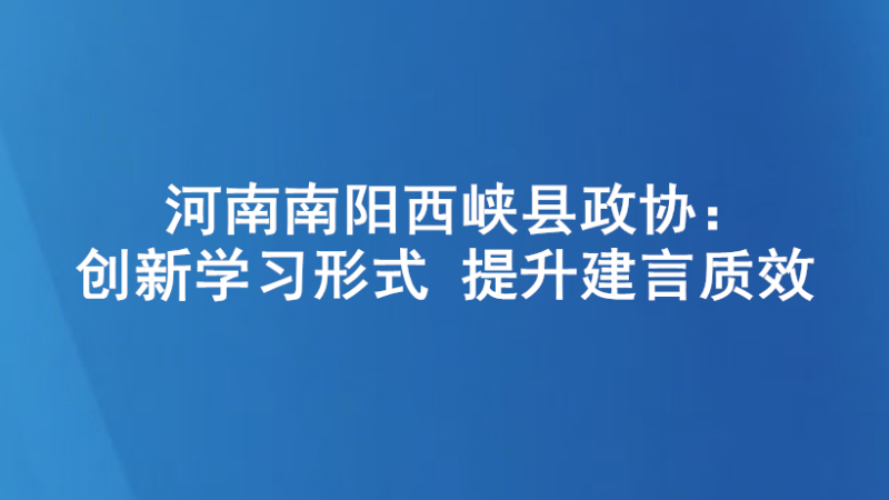 河南南阳西峡县政协：创新学习形式 提升建言质效