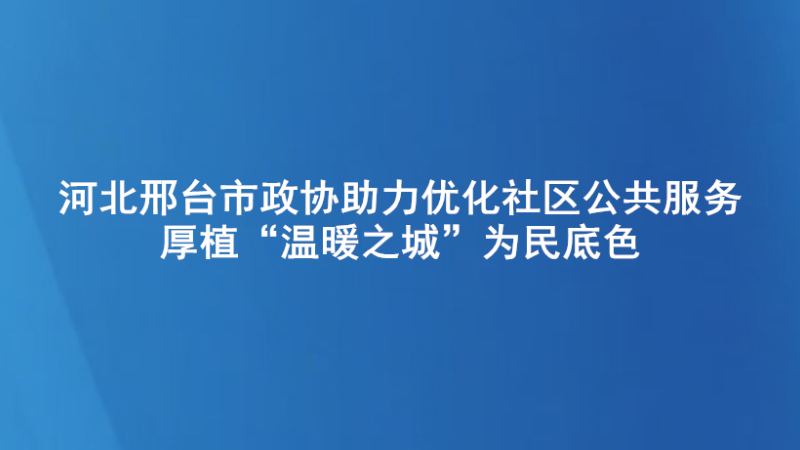 河北邢台市政协助力优化社区公共服务 厚植“温暖之城”为民底色