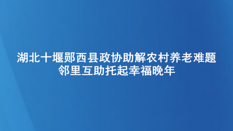 湖北十堰郧西县政协助解农村养老难题  邻里互助托起幸福晚年