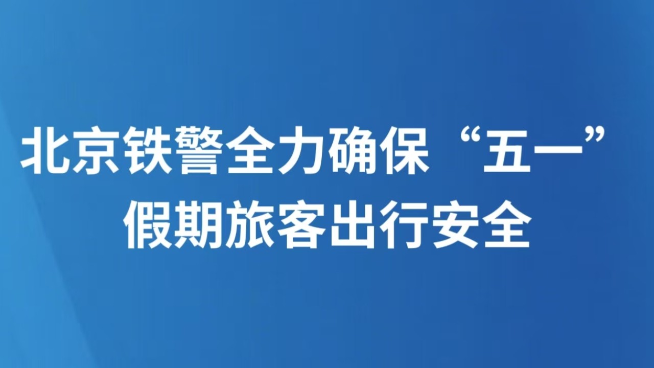 北京铁警全力确保“五一”假期旅客出行安全