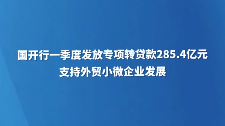 国开行一季度发放专项转贷款285.4亿元支持外贸小微企业发展