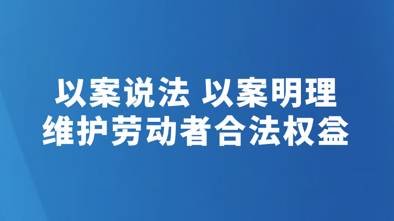 以案说法 以案明理 维护劳动者合法权益