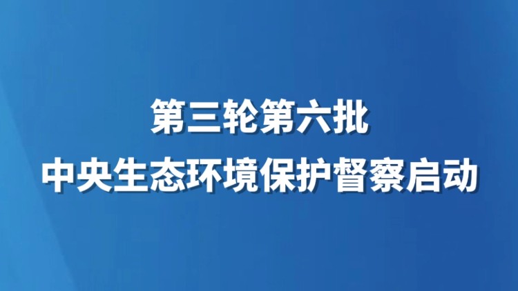 第三轮第六批中央生态环境保护督察启动