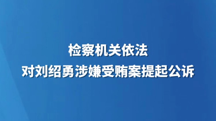 检察机关依法对刘绍勇涉嫌受贿案提起公诉