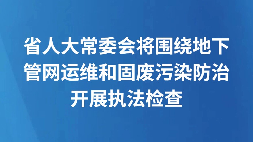 省人大常委会将围绕地下管网运维和固废污染防治开展执法检查