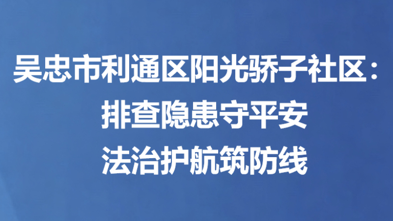 吴忠市利通区阳光骄子社区：排查隐患守平安 法治护航筑防线