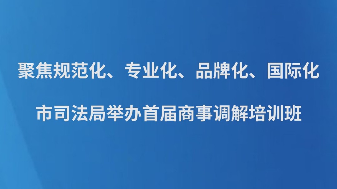 聚焦规范化、专业化、品牌化、国际化，市司法局举办首届商事调解培训班