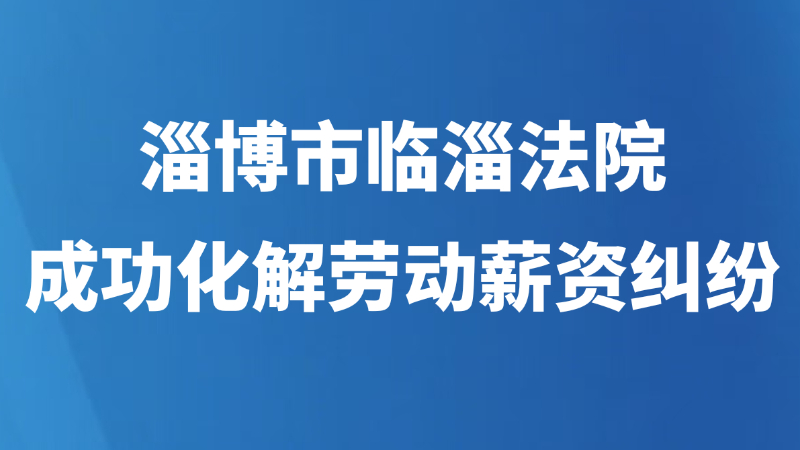 淄博市临淄法院成功化解劳动薪资纠纷