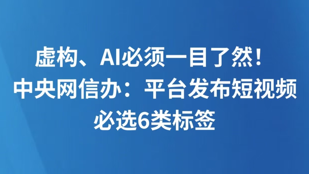 虚构、AI必须一目了然！中央网信办：平台发布短视频必选6类标签