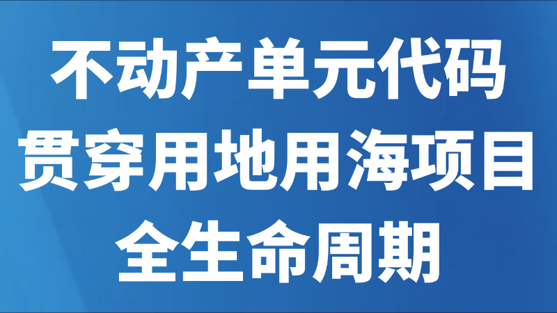 不动产单元代码贯穿用地用海项目全生命周期