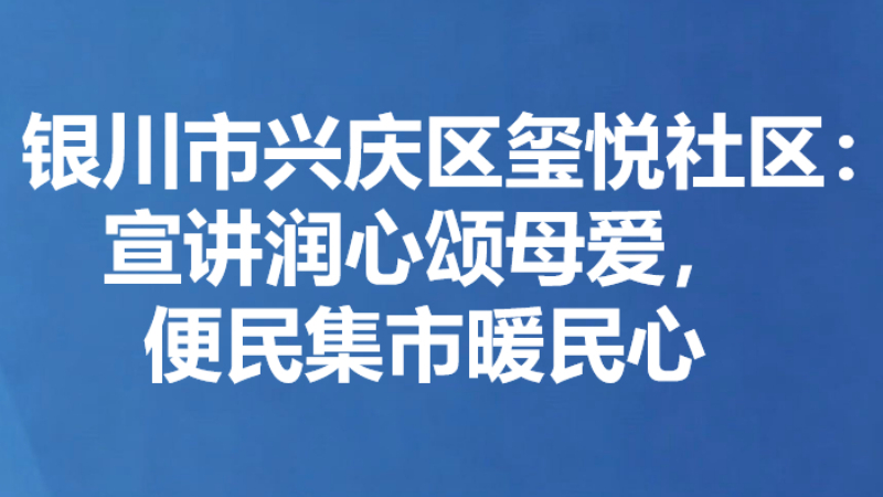 银川市兴庆区玺悦社区：宣讲润心颂母爱，便民集市暖民心