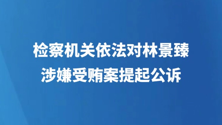 检察机关依法对林景臻涉嫌受贿案提起公诉