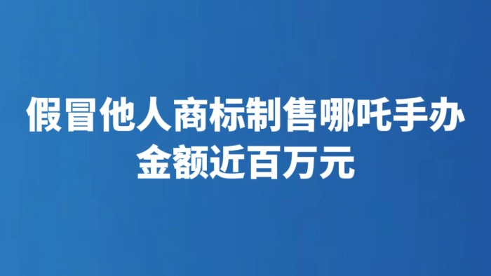 假冒他人商标制售哪吒手办金额近百万元