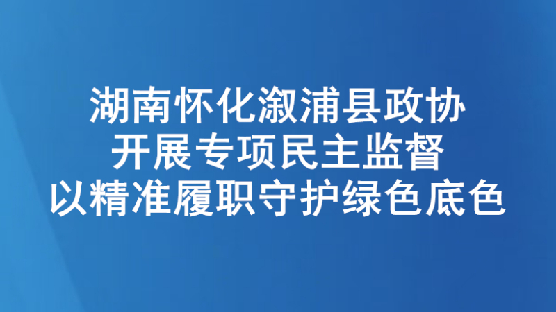 湖南怀化溆浦县政协开展专项民主监督 以精准履职守护绿色底色