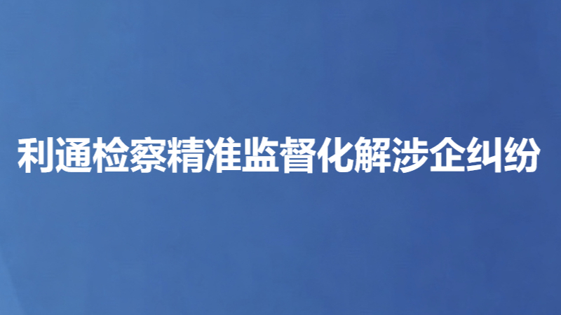 利通检察精准监督化解涉企纠纷