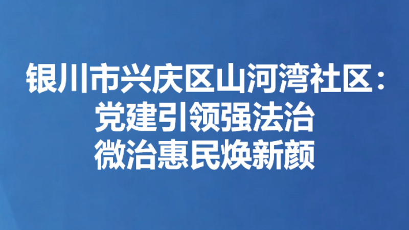 银川市兴庆区山河湾社区：党建引领强法治 微治惠民焕新颜