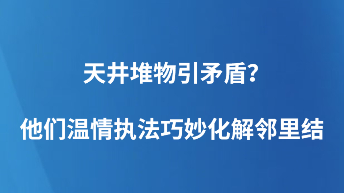 天井堆物引矛盾？他们温情执法巧妙化解邻里结